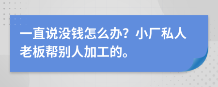 一直说没钱怎么办？小厂私人老板帮别人加工的。