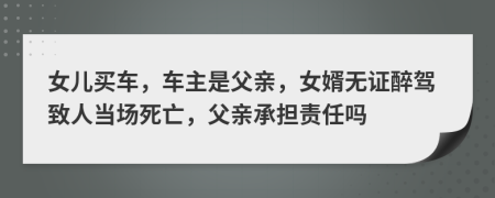 女儿买车，车主是父亲，女婿无证醉驾致人当场死亡，父亲承担责任吗