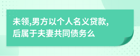 未领,男方以个人名义贷款,后属于夫妻共同债务么