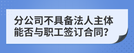 分公司不具备法人主体能否与职工签订合同？