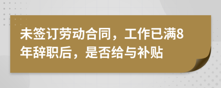 未签订劳动合同，工作已满8年辞职后，是否给与补贴