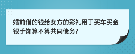 婚前借的钱给女方的彩礼用于买车买金银手饰算不算共同债务?