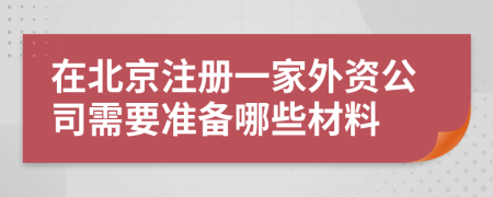 在北京注册一家外资公司需要准备哪些材料