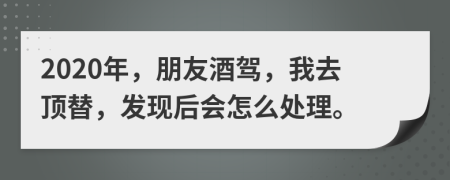 2020年，朋友酒驾，我去顶替，发现后会怎么处理。