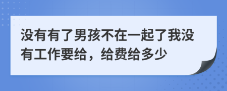 没有有了男孩不在一起了我没有工作要给，给费给多少