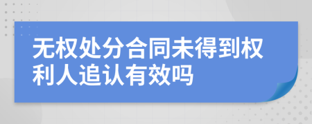 无权处分合同未得到权利人追认有效吗