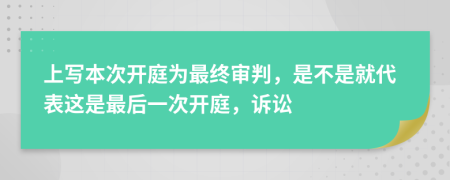 上写本次开庭为最终审判，是不是就代表这是最后一次开庭，诉讼