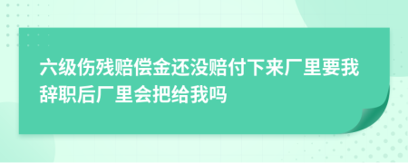 六级伤残赔偿金还没赔付下来厂里要我辞职后厂里会把给我吗