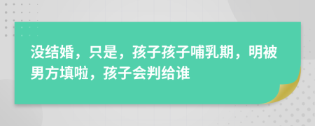 没结婚，只是，孩子孩子哺乳期，明被男方填啦，孩子会判给谁