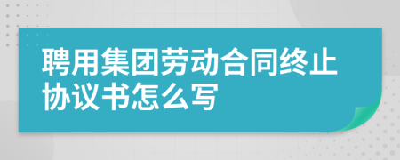 聘用集团劳动合同终止协议书怎么写