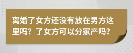 离婚了女方还没有放在男方这里吗？了女方可以分家产吗？