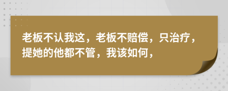 老板不认我这，老板不赔偿，只治疗，提她的他都不管，我该如何，