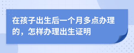 在孩子出生后一个月多点办理的，怎样办理出生证明