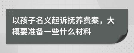 以孩子名义起诉抚养费案，大概要准备一些什么材料