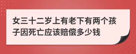 女三十二岁上有老下有两个孩子因死亡应该赔偿多少钱