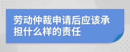 劳动仲裁申请后应该承担什么样的责任