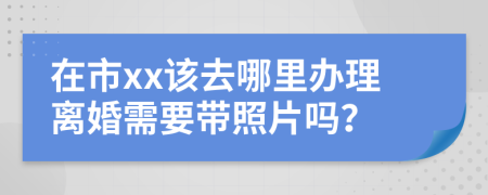 在市xx该去哪里办理离婚需要带照片吗？