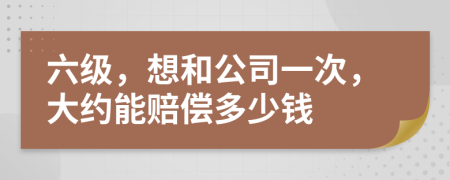 六级，想和公司一次，大约能赔偿多少钱