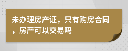 未办理房产证，只有购房合同，房产可以交易吗