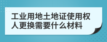 工业用地土地证使用权人更换需要什么材料