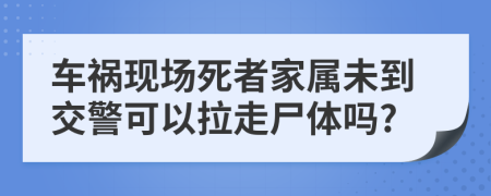 车祸现场死者家属未到交警可以拉走尸体吗?