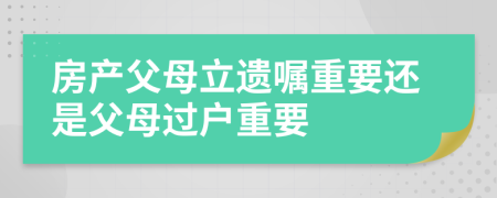 房产父母立遗嘱重要还是父母过户重要