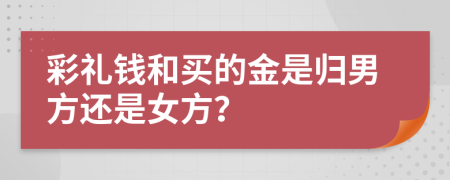 彩礼钱和买的金是归男方还是女方？