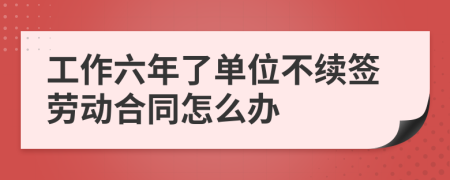 工作六年了单位不续签劳动合同怎么办