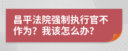 昌平法院强制执行官不作为？我该怎么办？