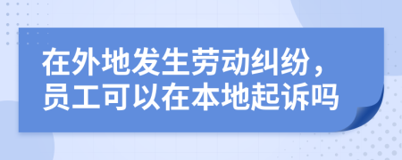 在外地发生劳动纠纷，员工可以在本地起诉吗