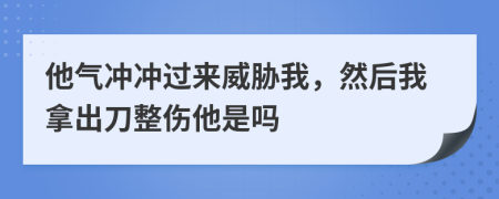 他气冲冲过来威胁我，然后我拿出刀整伤他是吗