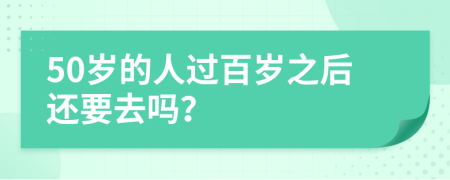 50岁的人过百岁之后还要去吗？