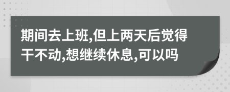 期间去上班,但上两天后觉得干不动,想继续休息,可以吗