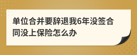 单位合并要辞退我6年没签合同没上保险怎么办