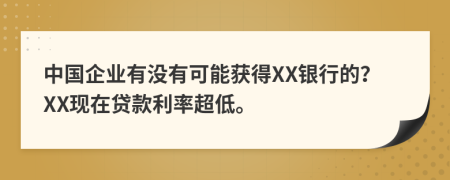 中国企业有没有可能获得XX银行的？XX现在贷款利率超低。