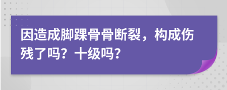 因造成脚踝骨骨断裂，构成伤残了吗？十级吗？