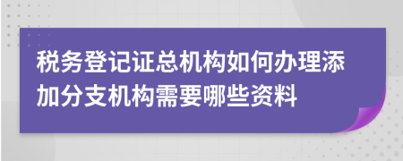 税务登记证总机构如何办理添加分支机构需要哪些资料