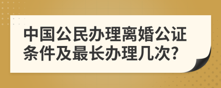 中国公民办理离婚公证条件及最长办理几次?