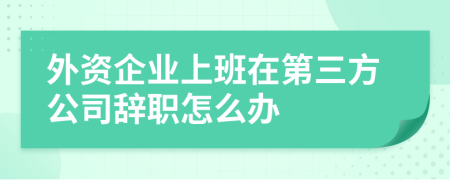 外资企业上班在第三方公司辞职怎么办