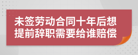 未签劳动合同十年后想提前辞职需要给谁赔偿