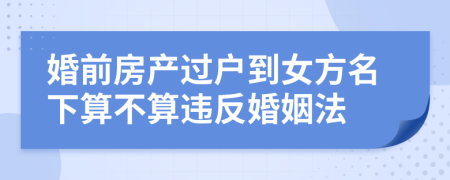 婚前房产过户到女方名下算不算违反婚姻法