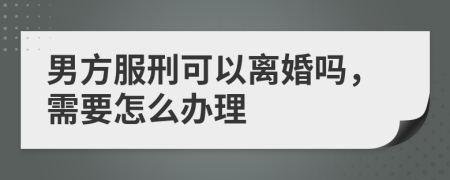 男方服刑可以离婚吗，需要怎么办理