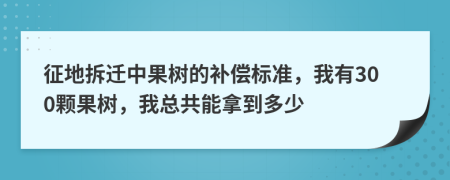 征地拆迁中果树的补偿标准，我有300颗果树，我总共能拿到多少