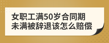 女职工满50岁合同期未满被辞退该怎么赔偿