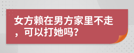 女方赖在男方家里不走，可以打她吗？