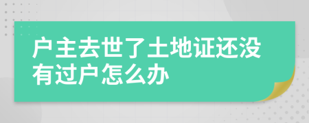 户主去世了土地证还没有过户怎么办