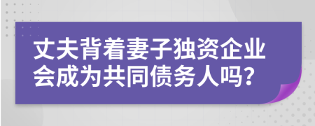 丈夫背着妻子独资企业会成为共同债务人吗？