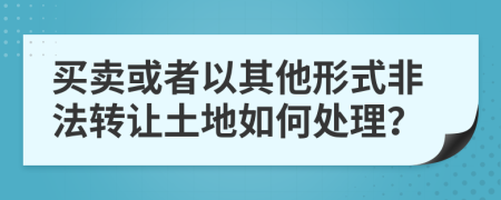 买卖或者以其他形式非法转让土地如何处理？