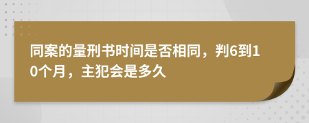 同案的量刑书时间是否相同，判6到10个月，主犯会是多久