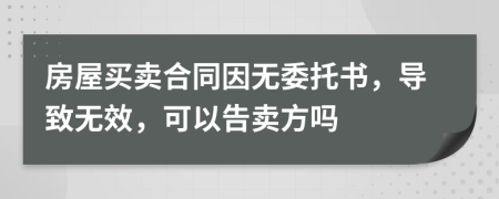 房屋买卖合同因无委托书，导致无效，可以告卖方吗